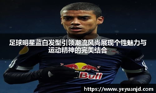 足球明星蓝白发型引领潮流风尚展现个性魅力与运动精神的完美结合