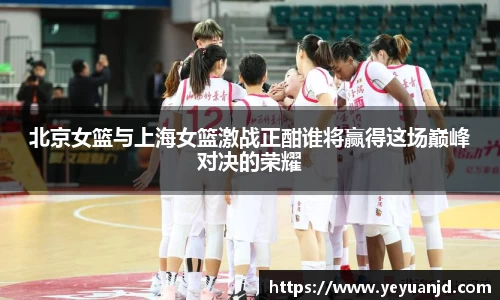 北京女篮与上海女篮激战正酣谁将赢得这场巅峰对决的荣耀